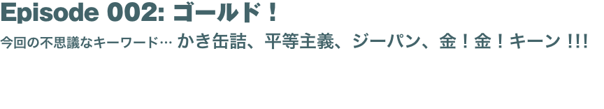 Episode 002: ゴールド！
今回の不思議なキーワード… かき缶詰、平等主義、ジーパン、金！金！キーン！！！