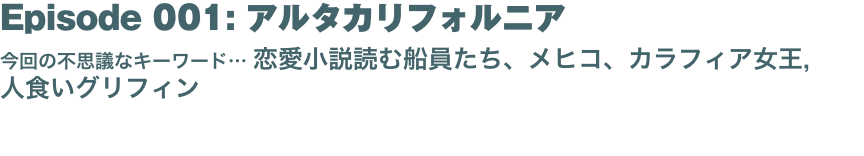 Episode 001: アルタカリフォルニア
今回の不思議なキーワード… 恋愛小説読む船員たち、メヒコ、カラフィア女王,  人食いグリフィン