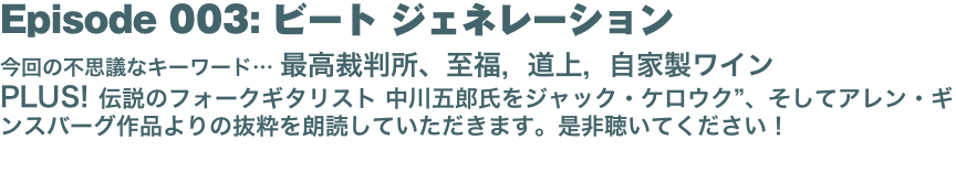 Episode 003: ビート ジェネレーション
今回の不思議なキーワード… 最高裁判所、至福, 道上, 自家製ワイン PLUS! 伝説のフォークギタリスト 中川五郎氏をジャック・ケロウク”、そしてアレン・ギンスバーグ作品よりの抜粋を朗読していただきます。是非聴いてください！