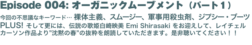 Episode 004: オーガニックムーブメント（パート１）
今回の不思議なキーワード… 裸体主義、スムージー、軍事用殺虫剤、ジプシー・ブーツ PLUS! そして更には、伝説の歌姫白崎映美 Emi Shirasaki をお迎えして、レイチェル カーソン作品より”沈黙の春”の抜粋を朗読していただきます。是非聴いてください！！