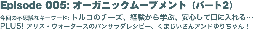 Episode 005: オーガニックムーブメント（パート2）
今回の不思議なキーワード: トルコのチーズ、経験から学ぶ、安心して口に入れる… PLUS! アリス・ウォータースのパンサラダレシピー、くまじいさんアンドゆりちゃん！