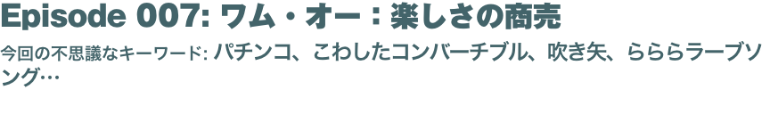 Episode 007: ワム・オー：楽しさの商売
今回の不思議なキーワード: パチンコ、こわしたコンバーチブル、吹き矢、らららラーブソング… 