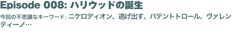 Episode 008: ハリウッドの誕生
今回の不思議なキーワード: ニケロディオン、逃げ出す、パテントトロール、ヴァレンティーノ… 