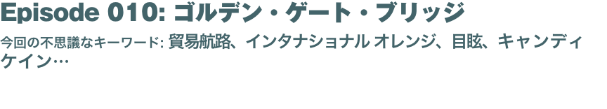 Episode 010: ゴルデン・ゲート・ブリッジ
今回の不思議なキーワード: 貿易航路、インタナショナル オレンジ、目眩、キャンディ ケイン… 