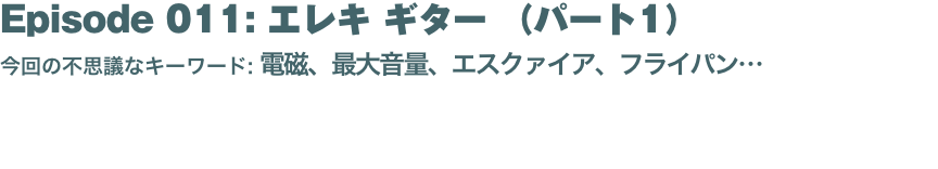 Episode 011: エレキ ギター （パート1）
今回の不思議なキーワード: 電磁、最大音量、エスクァイア、フライパン… 